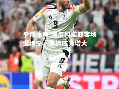 平博体育-阿尔科诺亚客场遭绝杀，保级压力增大