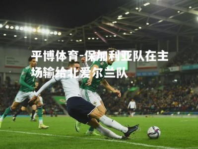 平博体育-保加利亚队在主场输给北爱尔兰队