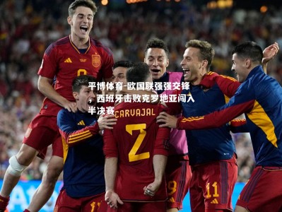 平博体育-欧国联强强交锋，西班牙击败克罗地亚闯入半决赛