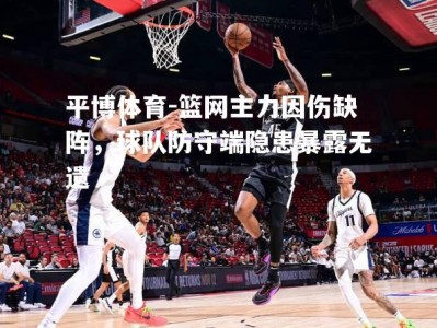 平博体育-篮网主力因伤缺阵，球队防守端隐患暴露无遗