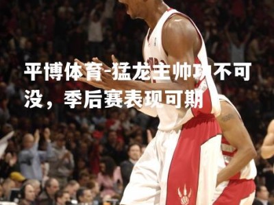 平博体育-猛龙主帅功不可没，季后赛表现可期