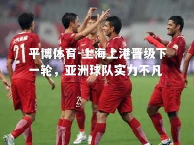 平博体育-上海上港晋级下一轮，亚洲球队实力不凡
