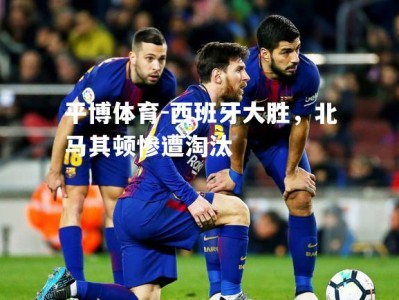 平博体育-西班牙大胜，北马其顿惨遭淘汰