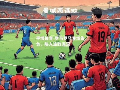 平博体育-罗马罗马客场告负，陷入连败泥沼