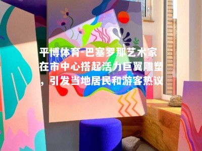 平博体育-巴塞罗那艺术家在市中心搭起活力巨翼雕塑，引发当地居民和游客热议