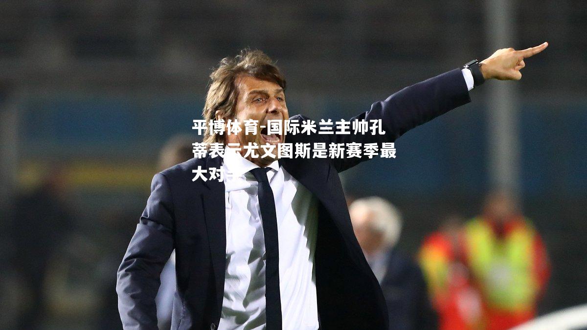 国际米兰主帅孔蒂表示尤文图斯是新赛季最大对手